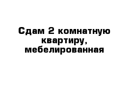 Сдам 2 комнатную квартиру, мебелированная